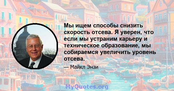 Мы ищем способы снизить скорость отсева. Я уверен, что если мы устраним карьеру и техническое образование, мы собираемся увеличить уровень отсева.