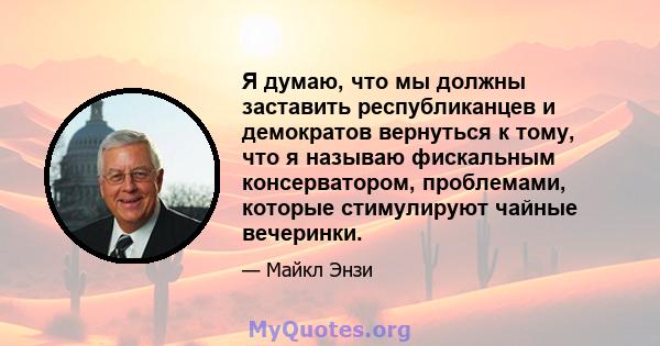 Я думаю, что мы должны заставить республиканцев и демократов вернуться к тому, что я называю фискальным консерватором, проблемами, которые стимулируют чайные вечеринки.