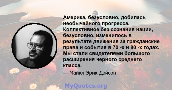 Америка, безусловно, добилась необычайного прогресса. Коллективное без сознания нации, безусловно, изменилось в результате движения за гражданские права и события в 70 -х и 80 -х годах. Мы стали свидетелями большого