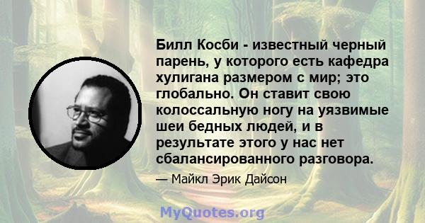 Билл Косби - известный черный парень, у которого есть кафедра хулигана размером с мир; это глобально. Он ставит свою колоссальную ногу на уязвимые шеи бедных людей, и в результате этого у нас нет сбалансированного