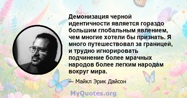 Демонизация черной идентичности является гораздо большим глобальным явлением, чем многие хотели бы признать. Я много путешествовал за границей, и трудно игнорировать подчинение более мрачных народов более легким народам 