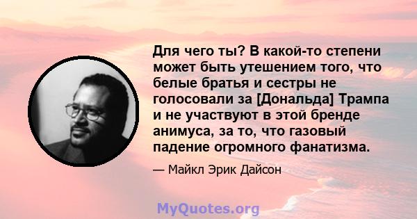 Для чего ты? В какой-то степени может быть утешением того, что белые братья и сестры не голосовали за [Дональда] Трампа и не участвуют в этой бренде анимуса, за то, что газовый падение огромного фанатизма.