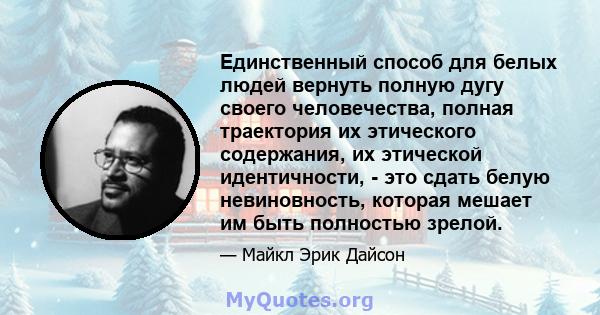 Единственный способ для белых людей вернуть полную дугу своего человечества, полная траектория их этического содержания, их этической идентичности, - это сдать белую невиновность, которая мешает им быть полностью зрелой.