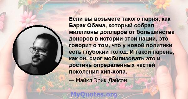 Если вы возьмете такого парня, как Барак Обама, который собрал миллионы долларов от большинства доноров в истории этой нации, это говорит о том, что у новой политики есть глубокий голод. И такой парень, как он, смог