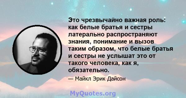 Это чрезвычайно важная роль: как белые братья и сестры латерально распространяют знания, понимание и вызов таким образом, что белые братья и сестры не услышат это от такого человека, как я, обязательно.