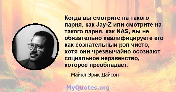 Когда вы смотрите на такого парня, как Jay-Z или смотрите на такого парня, как NAS, вы не обязательно квалифицируете его как сознательный рэп чисто, хотя они чрезвычайно осознают социальное неравенство, которое