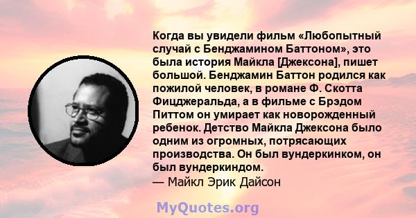 Когда вы увидели фильм «Любопытный случай с Бенджамином Баттоном», это была история Майкла [Джексона], пишет большой. Бенджамин Баттон родился как пожилой человек, в романе Ф. Скотта Фицджеральда, а в фильме с Брэдом