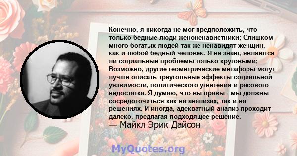 Конечно, я никогда не мог предположить, что только бедные люди женоненавистники; Слишком много богатых людей так же ненавидят женщин, как и любой бедный человек. Я не знаю, являются ли социальные проблемы только