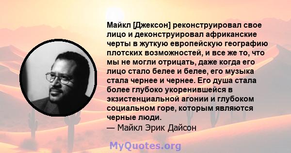 Майкл [Джексон] реконструировал свое лицо и деконструировал африканские черты в жуткую европейскую географию плотских возможностей, и все же то, что мы не могли отрицать, даже когда его лицо стало белее и белее, его