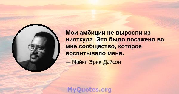 Мои амбиции не выросли из ниоткуда. Это было посажено во мне сообщество, которое воспитывало меня.