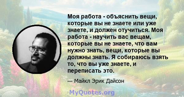 Моя работа - объяснить вещи, которые вы не знаете или уже знаете, и должен отучиться. Моя работа - научить вас вещам, которые вы не знаете, что вам нужно знать, вещи, которые вы должны знать. Я собираюсь взять то, что