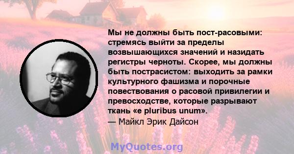 Мы не должны быть пост-расовыми: стремясь выйти за пределы возвышающихся значений и назидать регистры черноты. Скорее, мы должны быть пострасистом: выходить за рамки культурного фашизма и порочные повествования о