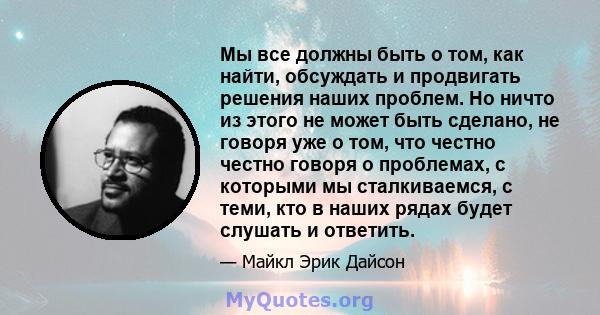 Мы все должны быть о том, как найти, обсуждать и продвигать решения наших проблем. Но ничто из этого не может быть сделано, не говоря уже о том, что честно честно говоря о проблемах, с которыми мы сталкиваемся, с теми,