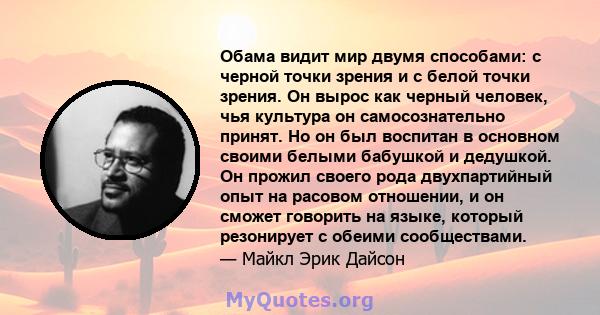 Обама видит мир двумя способами: с черной точки зрения и с белой точки зрения. Он вырос как черный человек, чья культура он самосознательно принят. Но он был воспитан в основном своими белыми бабушкой и дедушкой. Он