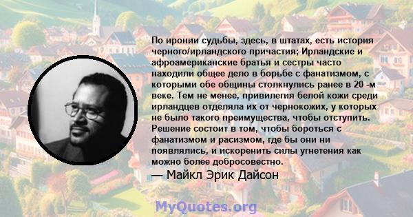 По иронии судьбы, здесь, в штатах, есть история черного/ирландского причастия; Ирландские и афроамериканские братья и сестры часто находили общее дело в борьбе с фанатизмом, с которыми обе общины столкнулись ранее в 20