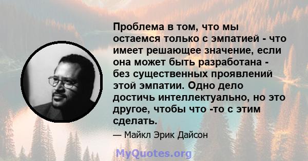 Проблема в том, что мы остаемся только с эмпатией - что имеет решающее значение, если она может быть разработана - без существенных проявлений этой эмпатии. Одно дело достичь интеллектуально, но это другое, чтобы что