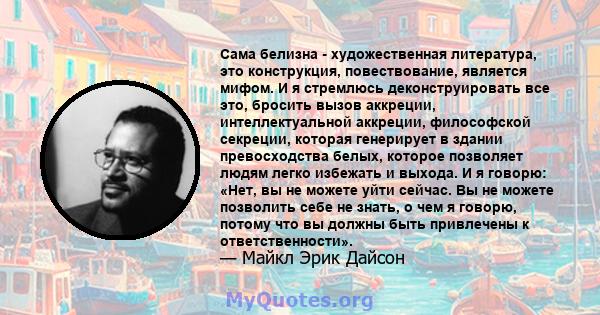 Сама белизна - художественная литература, это конструкция, повествование, является мифом. И я стремлюсь деконструировать все это, бросить вызов аккреции, интеллектуальной аккреции, философской секреции, которая