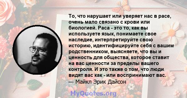 То, что нарушает или уверяет нас в расе, очень мало связано с крови или биологией. Раса - это то, как вы используете язык, понимаете свое наследие, интерпретируйте свою историю, идентифицируйте себя с вашим