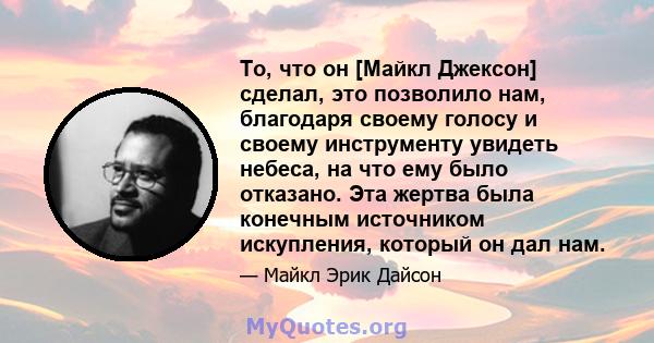 То, что он [Майкл Джексон] сделал, это позволило нам, благодаря своему голосу и своему инструменту увидеть небеса, на что ему было отказано. Эта жертва была конечным источником искупления, который он дал нам.