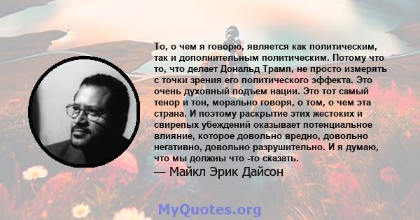 То, о чем я говорю, является как политическим, так и дополнительным политическим. Потому что то, что делает Дональд Трамп, не просто измерять с точки зрения его политического эффекта. Это очень духовный подъем нации.