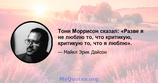 Тони Моррисон сказал: «Разве я не люблю то, что критикую, критикую то, что я люблю».