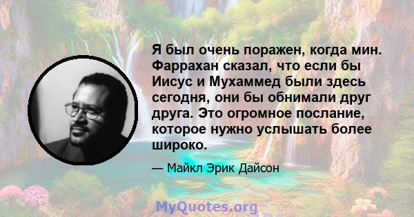 Я был очень поражен, когда мин. Фаррахан сказал, что если бы Иисус и Мухаммед были здесь сегодня, они бы обнимали друг друга. Это огромное послание, которое нужно услышать более широко.