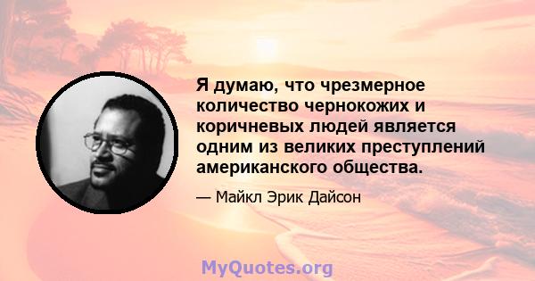 Я думаю, что чрезмерное количество чернокожих и коричневых людей является одним из великих преступлений американского общества.