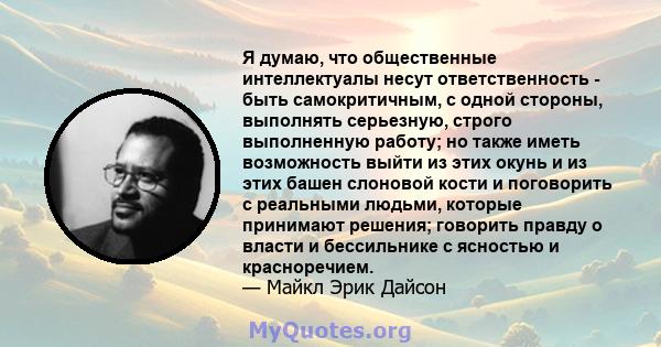 Я думаю, что общественные интеллектуалы несут ответственность - быть самокритичным, с одной стороны, выполнять серьезную, строго выполненную работу; но также иметь возможность выйти из этих окунь и из этих башен