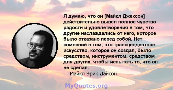 Я думаю, что он [Майкл Джексон] действительно вывел полное чувство радости и удовлетворения в том, что другие наслаждались от него, которое было отказано перед собой. Нет сомнений в том, что трансцендентное искусство,