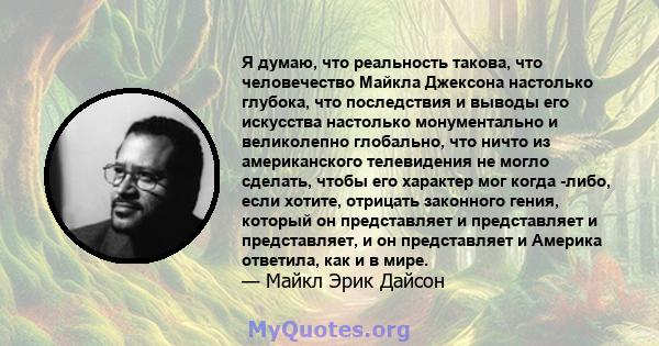 Я думаю, что реальность такова, что человечество Майкла Джексона настолько глубока, что последствия и выводы его искусства настолько монументально и великолепно глобально, что ничто из американского телевидения не могло 