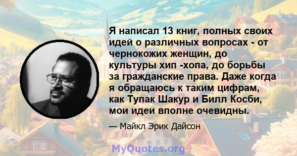 Я написал 13 книг, полных своих идей о различных вопросах - от чернокожих женщин, до культуры хип -хопа, до борьбы за гражданские права. Даже когда я обращаюсь к таким цифрам, как Тупак Шакур и Билл Косби, мои идеи