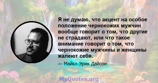 Я не думаю, что акцент на особое положение чернокожих мужчин вообще говорит о том, что другие не страдают, или что такое внимание говорит о том, что чернокожие мужчины и женщины жалеют себя.