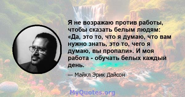 Я не возражаю против работы, чтобы сказать белым людям: «Да, это то, что я думаю, что вам нужно знать, это то, чего я думаю, вы пропали». И моя работа - обучать белых каждый день.