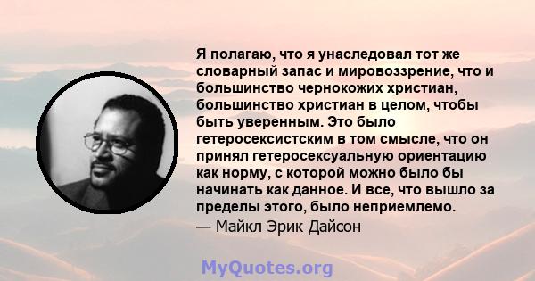 Я полагаю, что я унаследовал тот же словарный запас и мировоззрение, что и большинство чернокожих христиан, большинство христиан в целом, чтобы быть уверенным. Это было гетеросексистским в том смысле, что он принял