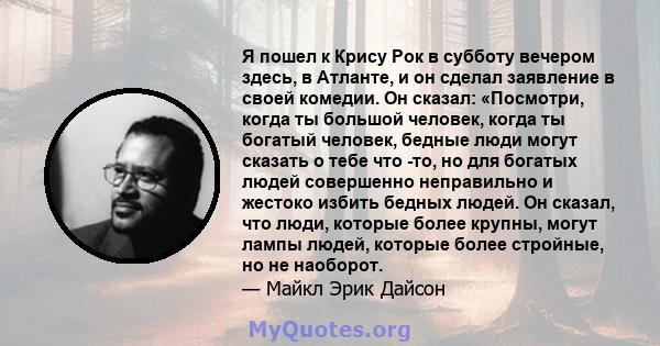 Я пошел к Крису Рок в субботу вечером здесь, в Атланте, и он сделал заявление в своей комедии. Он сказал: «Посмотри, когда ты большой человек, когда ты богатый человек, бедные люди могут сказать о тебе что -то, но для