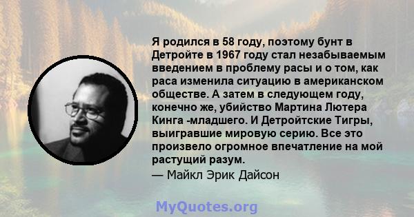 Я родился в 58 году, поэтому бунт в Детройте в 1967 году стал незабываемым введением в проблему расы и о том, как раса изменила ситуацию в американском обществе. А затем в следующем году, конечно же, убийство Мартина