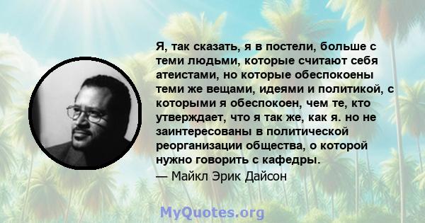 Я, так сказать, я в постели, больше с теми людьми, которые считают себя атеистами, но которые обеспокоены теми же вещами, идеями и политикой, с которыми я обеспокоен, чем те, кто утверждает, что я так же, как я. но не