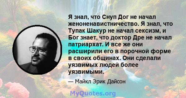 Я знал, что Снуп Дог не начал женоненавистничество. Я знал, что Тупак Шакур не начал сексизм, и Бог знает, что доктор Дре не начал патриархат. И все же они расширили его в порочной форме в своих общинах. Они сделали