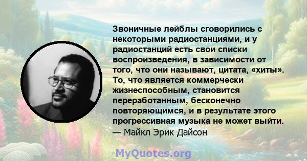 Звоничные лейблы сговорились с некоторыми радиостанциями, и у радиостанций есть свои списки воспроизведения, в зависимости от того, что они называют, цитата, «хиты». То, что является коммерчески жизнеспособным,