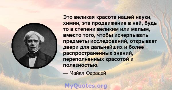 Это великая красота нашей науки, химии, эта продвижение в ней, будь то в степени великим или малым, вместо того, чтобы исчерпывать предметы исследований, открывает двери для дальнейших и более распространенных знаний,