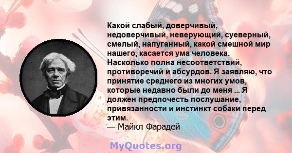 Какой слабый, доверчивый, недоверчивый, неверующий, суеверный, смелый, напуганный, какой смешной мир нашего, касается ума человека. Насколько полна несоответствий, противоречий и абсурдов. Я заявляю, что принятие