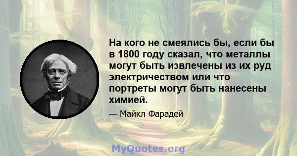 На кого не смеялись бы, если бы в 1800 году сказал, что металлы могут быть извлечены из их руд электричеством или что портреты могут быть нанесены химией.