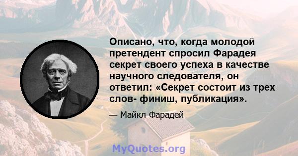 Описано, что, когда молодой претендент спросил Фарадея секрет своего успеха в качестве научного следователя, он ответил: «Секрет состоит из трех слов- финиш, публикация».