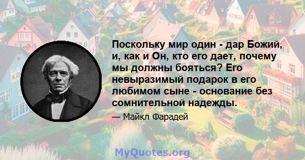 Поскольку мир один - дар Божий, и, как и Он, кто его дает, почему мы должны бояться? Его невыразимый подарок в его любимом сыне - основание без сомнительной надежды.