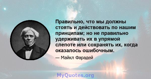 Правильно, что мы должны стоять и действовать по нашим принципам; но не правильно удерживать их в упрямой слепоте или сохранять их, когда оказалось ошибочным.