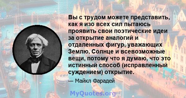 Вы с трудом можете представить, как я изо всех сил пытаюсь проявить свои поэтические идеи за открытие аналогий и отдаленных фигур, уважающих Землю, Солнце и всевозможные вещи, потому что я думаю, что это истинный способ 