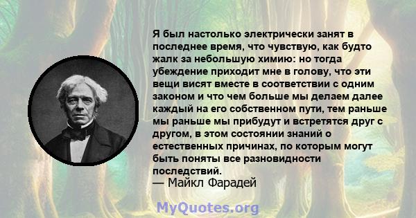 Я был настолько электрически занят в последнее время, что чувствую, как будто жалк за небольшую химию: но тогда убеждение приходит мне в голову, что эти вещи висят вместе в соответствии с одним законом и что чем больше