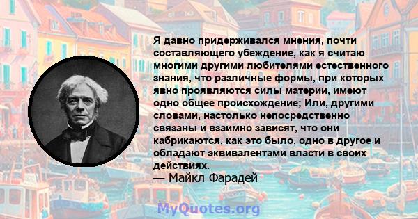 Я давно придерживался мнения, почти составляющего убеждение, как я считаю многими другими любителями естественного знания, что различные формы, при которых явно проявляются силы материи, имеют одно общее происхождение;