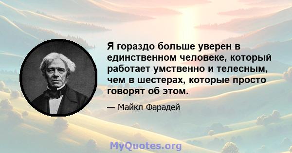 Я гораздо больше уверен в единственном человеке, который работает умственно и телесным, чем в шестерах, которые просто говорят об этом.