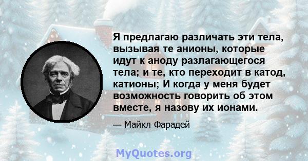 Я предлагаю различать эти тела, вызывая те анионы, которые идут к аноду разлагающегося тела; и те, кто переходит в катод, катионы; И когда у меня будет возможность говорить об этом вместе, я назову их ионами.